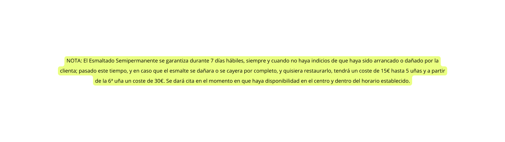 NOTA El Esmaltado Semipermanente se garantiza durante 7 días hábiles siempre y cuando no haya indicios de que haya sido arrancado o dañado por la clienta pasado este tiempo y en caso que el esmalte se dañara o se cayera por completo y quisiera restaurarlo tendrá un coste de 15 hasta 5 uñas y a partir de la 6ª uña un coste de 30 Se dará cita en el momento en que haya disponibilidad en el centro y dentro del horario establecido